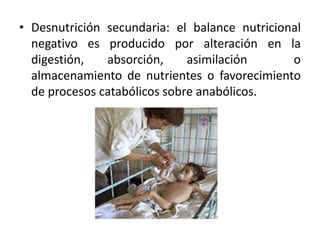 • Desnutrición secundaria: el balance nutricional
negativo es producido por alteración en la
digestión, absorción, asimilación o
almacenamiento de nutrientes o favorecimiento
de procesos catabólicos sobre anabólicos.
 
