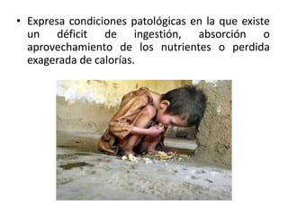 • Expresa condiciones patológicas en la que existe
un déficit de ingestión, absorción o
aprovechamiento de los nutrientes o perdida
exagerada de calorías.
 