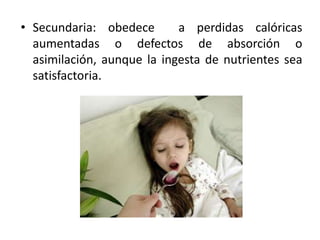 • Secundaria: obedece a perdidas calóricas
aumentadas o defectos de absorción o
asimilación, aunque la ingesta de nutrientes sea
satisfactoria.
 