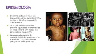 EPIDEMIOLOGIA
 En Bolivia, el total de niños con
desnutrición crónica asciende al 27% y
de ellos el 8% sufren desnutrición
crónica severa.
 el 51% de los niños bolivianos
presenta algún grado de anemia y de
los niños entre 10 y 11 meses, este
porcentaje se eleva al 89%.
 La prevalencia mas alta de
desnutrición crónica se encuentra en
el Altiplano (32%) y en los valles
(30%); en los llanos es de 18%.
 
