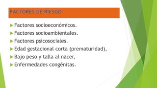  Factores socioeconómicos.
 Factores socioambientales.
 Factores psicosociales.
 Edad gestacional corta (prematuridad),
 Bajo peso y talla al nacer,
 Enfermedades congénitas.
 