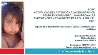 FORO
ACTUALIDAD DE LA ATENCIÓN A LA DESNUTRICIÓN
AGUDA EN COMUNIDAD. UNA MIRADA A LAS
EXPERIENCIAS Y REALIDADES DE LA GUAJIRA Y EL
PAÍS.
Un enfoque desde la cultura
Impacto de la desnutrición en La Guajira: Causas, consecuencias y
estrategias
Iliana Curiel Arismendy
Médica Pediatra
Magister Salud Pública
Contáctame: +573105125011
Correo: curielwayuu@gmail.com
 
