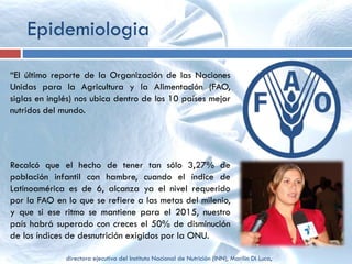Epidemiologia
“El último reporte de la Organización de las Naciones
Unidas para la Agricultura y la Alimentación (FAO,
siglas en inglés) nos ubica dentro de los 10 países mejor
nutridos del mundo.
Recalcó que el hecho de tener tan sólo 3,27% de
población infantil con hambre, cuando el índice de
Latinoamérica es de 6, alcanza ya el nivel requerido
por la FAO en lo que se refiere a las metas del milenio,
y que si ese ritmo se mantiene para el 2015, nuestro
país habrá superado con creces el 50% de disminución
de los índices de desnutrición exigidos por la ONU.
directora ejecutiva del Instituto Nacional de Nutrición (INN), Marilin Di Luca,
 