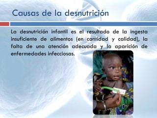 Causas de la desnutrición
La desnutrición infantil es el resultado de la ingesta
insuficiente de alimentos (en cantidad y calidad), la
falta de una atención adecuada y la aparición de
enfermedades infecciosas.
 