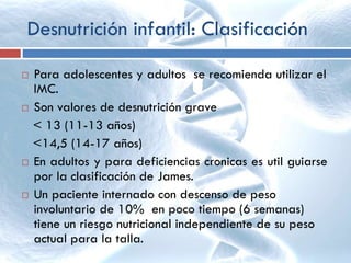 Desnutrición infantil: Clasificación
 Para adolescentes y adultos se recomienda utilizar el
IMC.
 Son valores de desnutrición grave
< 13 (11-13 años)
<14,5 (14-17 años)
 En adultos y para deficiencias cronicas es util guiarse
por la clasificación de James.
 Un paciente internado con descenso de peso
involuntario de 10% en poco tiempo (6 semanas)
tiene un riesgo nutricional independiente de su peso
actual para la talla.
 