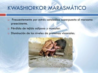 KWASHIORKOR MARASMÁTICO
 Frecuentemente por estrés catabólico superpuesto al marasmo
preexistente.
 Pérdida de tejido adiposo y muscular.
 Disminución de los niveles de proteínas viscerales.
 