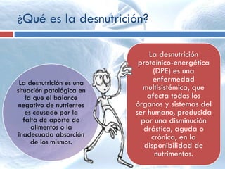 ¿Qué es la desnutrición?
La desnutrición
proteínico-energética
(DPE) es una
enfermedad
multisistémica, que
afecta todos los
órganos y sistemas del
ser humano, producida
por una disminución
drástica, aguda o
crónica, en la
disponibilidad de
nutrimentos.
La desnutrición es una
situación patológica en
la que el balance
negativo de nutrientes
es causado por la
falta de aporte de
alimentos o la
inadecuada absorción
de los mismos.
 