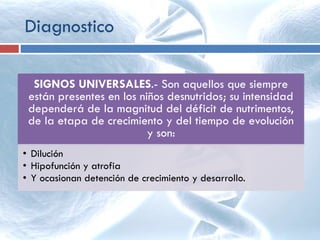 SIGNOS UNIVERSALES.- Son aquellos que siempre
están presentes en los niños desnutridos; su intensidad
dependerá de la magnitud del déficit de nutrimentos,
de la etapa de crecimiento y del tiempo de evolución
y son:
• Dilución
• Hipofunción y atrofia
• Y ocasionan detención de crecimiento y desarrollo.
Diagnostico
 