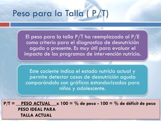 Peso para la Talla ( P/T)
El peso para la talla P/T ha reemplazado al P/E
como criterio para el diagnostico de desnutrición
aguda o presente. Es muy útil para evaluar el
impacto de los programas de intervención nutricia.
Este cociente indica el estado nutricio actual y
permite detectar casos de desnutrición aguda
comparándolo con gráficas estandarizadas para
niños y adolescente.
P/T = __PESO ACTUAL__ x 100 = % de peso - 100 = % de déficit de peso
PESO IDEAL PARA
TALLA ACTUAL
 