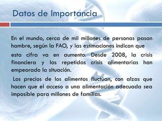 Datos de Importancia
En el mundo, cerca de mil millones de personas pasan
hambre, según la FAO, y las estimaciones indican que
esta cifra va en aumento. Desde 2008, la crisis
financiera y las repetidas crisis alimentarias han
empeorado la situación.
Los precios de los alimentos fluctúan, con alzas que
hacen que el acceso a una alimentación adecuada sea
imposible para millones de familias.
 