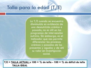 Talla para la edad (T/E)
La T/E cuando se encuentra
disminuida es evidencia de
una desnutrición crónica o
pasada, no es útil en los
programas de intervención
nutricia. Sin embargo, es el
indicador que nos permite
diferenciar los procesos
crónicos y pasados de los
presentes y agudos y de ahí
su valor en investigación
social.
T/E = TALLA ACTUAL x 100 = % de talla - 100 = % de déficit de talla
TALLA IDEAL
 