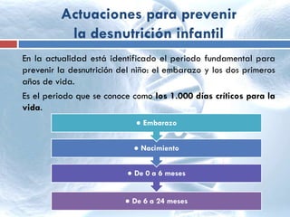 Actuaciones para prevenir
la desnutrición infantil
En la actualidad está identificado el periodo fundamental para
prevenir la desnutrición del niño: el embarazo y los dos primeros
años de vida.
Es el periodo que se conoce como los 1.000 días críticos para la
vida.
● De 6 a 24 meses
● De 0 a 6 meses
● Nacimiento
● Embarazo
 