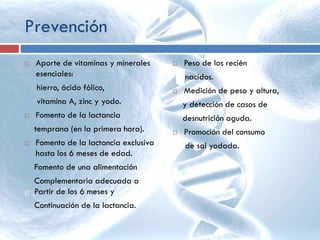 Prevención
 Aporte de vitaminas y minerales
esenciales:
hierro, ácido fólico,
vitamina A, zinc y yodo.
 Fomento de la lactancia
temprana (en la primera hora).
 Fomento de la lactancia exclusiva
hasta los 6 meses de edad.
Fomento de una alimentación
Complementaria adecuada a
p Partir de los 6 meses y
Continuación de la lactancia.
 Peso de los recién
nacidos.
 Medición de peso y altura,
y detección de casos de
desnutrición aguda.
 Promoción del consumo
de sal yodada.
 