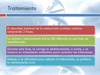 Tratamiento
El abordaje habitual de la malnutrición proteico calórica
comprende 3 fases.
La primera relativamente breve (28-48horas) es una fase de
estabilización.
Durante esta fase, se corrige la deshidratación, si existe, y se
instaura un tratamiento antibiótico para controlar las infecciones.
Debido a la dificultad para calcular la hidratación, se prefiere
la rehidratación oral.
 