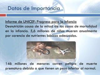Datos de Importancia
Informe de UNICEF: Progreso para la Infancia
Desnutrición causa de la mitad de los casos de mortalidad
en la infancia. 5,6 millones de niños mueren anualmente
por carencia de nutrientes básicos adecuados.
146 millones de menores corren peligro de muerte
prematura debido a que tienen un peso inferior al normal.
 
