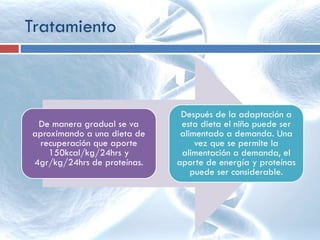 De manera gradual se va
aproximando a una dieta de
recuperación que aporte
150kcal/kg/24hrs y
4gr/kg/24hrs de proteínas.
Después de la adaptación a
esta dieta el niño puede ser
alimentado a demanda. Una
vez que se permite la
alimentación a demanda, el
aporte de energía y proteínas
puede ser considerable.
Tratamiento
 