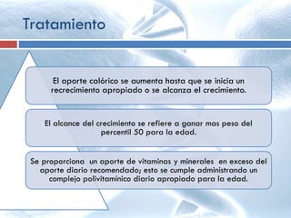 El aporte calórico se aumenta hasta que se inicia un
recrecimiento apropiado o se alcanza el crecimiento.
El alcance del crecimiento se refiere a ganar mas peso del
percentil 50 para la edad.
Se proporciona un aporte de vitaminas y minerales en exceso del
aporte diario recomendado; esto se cumple administrando un
complejo polivitamínico diario apropiado para la edad.
Tratamiento
 