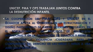 • LA COOPERACIÓN DEL PMA, OPS Y UNICEF EN EL
ECUADOR APOYA AL GOBIERNO EN LA ESTRUCTURACIÓN Y
DISEÑO PARTICIPATIVO DE VARIAS ACCIONES INTEGRALES, EN
EL FORTALECIMIENTO DE PROCESOS DE EDUCACIÓN
NUTRICIONAL Y EN LA GENERACIÓN DE ESPACIOS Y REDES DE
PARTICIPACIÓN Y VIGILANCIA CIUDADANA PARA EL
CUMPLIMIENTO DEL DERECHO DE LAS NIÑAS Y NIÑOS A UNA
ADECUADA NUTRICIÓN.
 