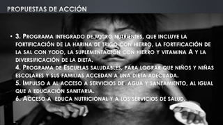 • 3. PROGRAMA INTEGRADO DE MICRO NUTRIENTES, QUE INCLUYE LA
FORTIFICACIÓN DE LA HARINA DE TRIGO CON HIERRO, LA FORTIFICACIÓN DE
LA SAL CON YODO, LA SUPLEMENTACIÓN CON HIERRO Y VITAMINA A Y LA
DIVERSIFICACIÓN DE LA DIETA.
4. PROGRAMA DE ESCUELAS SALUDABLES, PARA LOGRAR QUE NIÑOS Y NIÑAS
ESCOLARES Y SUS FAMILIAS ACCEDAN A UNA DIETA ADECUADA.
5. IMPULSO A AL ACCESO A SERVICIOS DE AGUA Y SANEAMIENTO, AL IGUAL
QUE A EDUCACIÓN SANITARIA.
6. ACCESO A EDUCA NUTRICIONAL Y A LOS SERVICIOS DE SALUD.
 