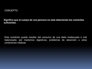 CONCEPTO:Significa que el cuerpo de una persona no está obteniendo los nutrientes suficientes .Esta condición puede resultar del consumo de una dieta inadecuada o mal balanceada, por trastornos digestivos, problemas de absorción u otras condiciones médicas 