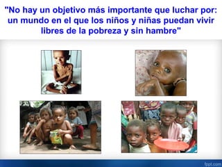 "No hay un objetivo más importante que luchar por:
 un mundo en el que los niños y niñas puedan vivir
        libres de la pobreza y sin hambre"
 