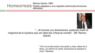 Homeorresis
o Ramos Galván 1966
o Estado adaptado a una ingestión disminuida (funciones
alteradas).
FASES
INICIALES
actividad física
gasto energético x UMLG
Adiposidad
Catabolismo proteico  aa
DEFICIT
GRAVE Gasto energético normal o elevado x
UMLG*
Déficit de proteínas
Disminuye masa magra 1° musculo  piel
FASEPROGRESIVA
*Infecciones
*Fiebre
*aaanticuerpo
s
PROLONGADA
MEC.
ADAPTATIVO
S
"... Al conocer sus dimensiones, podemos medir la
magnitud de la injusticia que con ellos [los niños] se comete". DR. Ramos
Galván.
"Vivir no es sólo existir, sino existir y crear, saber reír y
llorar, y no dormir sin soñar. Descansar es empezar a
morir". Marañón
 
