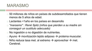 MARASMO
 50 millones de niños en países de subdesarrollados que tienen
menos de 5 años de edad.
 Lactantes <1año en los países en desarrollo
 "marasmo" : René Spitz (niños que pierden a su madre sin
conseguir un sustituto adecuado)
 No ingestión o no digestión de nutrientes.
 Ayuno  movilización tejido adiposo  proteina muscular.
 Niño reduce tasa met. al extremo  aprovechar  met.
Cerebral.
 