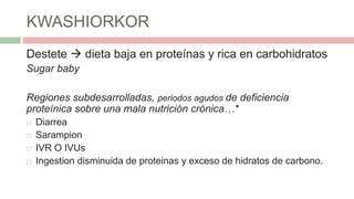 KWASHIORKOR
Destete  dieta baja en proteínas y rica en carbohidratos
Sugar baby
Regiones subdesarrolladas, periodos agudos de deficiencia
proteínica sobre una mala nutrición crónica…*
 Diarrea
 Sarampion
 IVR O IVUs
 Ingestion disminuida de proteinas y exceso de hidratos de carbono.
 