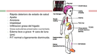  Rápido deterioro de estado de salud
 Apatia
 Anorexia
 Iritabilidad
 Infiltracion grasa del higado
 Grasa subcutánea preservada o aumentada.
 Edema leve a grave  cara de luna
(pre)
 P/T normal o ligeramente disminuida.
Casos graves:
• Manchas café
• Lesiones hiperqueratoticas
• Zonas de descamación
• Ulceras superficiales.
Otras:
Petequias
Equimosis
Perdida de cabello
Signo de bandera
 