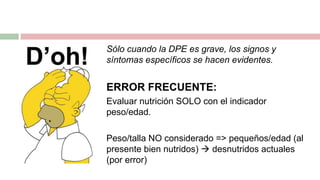 Sólo cuando la DPE es grave, los signos y
síntomas específicos se hacen evidentes.
ERROR FRECUENTE:
Evaluar nutrición SOLO con el indicador
peso/edad.
Peso/talla NO considerado => pequeños/edad (al
presente bien nutridos)  desnutridos actuales
(por error)
 