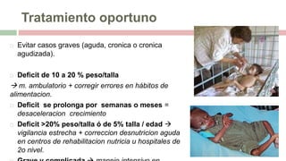 Tratamiento oportuno
 Evitar casos graves (aguda, cronica o cronica
agudizada).
 Deficit de 10 a 20 % peso/talla
 m. ambulatorio + corregir errores en hábitos de
alimentacion.
 Deficit se prolonga por semanas o meses =
desaceleracion crecimiento
 Deficit >20% peso/talla ó de 5% talla / edad 
vigilancia estrecha + correccion desnutricion aguda
en centros de rehabilitacion nutricia u hospitales de
2o nivel.
 