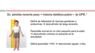 Sx: pérdida reciente peso + historia dietética pobre--- dx DPE.*
Déficit de talla/edad (X razones genéticas o
endocrinas  desnutrición de larga duración.
Peso/talla normal en un niño pequeño para la edad
 desnutrición crónica no presente en la
actualidad.
Déficit peso/talla >10%  desnutrición aguda (<5a)
 
