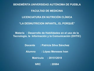 BENEMÉRITA UNIVERSIDAD AUTÓNOMA DE PUEBLA
FACULTAD DE MEDICINA
LICENCIATURA EN NUTRICIÓN CLÍNICA
“LA DESNUTRICION INFANTIL, EL PORQUÉ”
Materia : Desarrollo de Habilidades en el uso de la
Tecnología, la Información y la Comunicación (DHTIC)
Docente : Patricia Silva Sánchez
Alumno : López Meneses Ivan
Matricula : 201512619
NRC : 20984
 