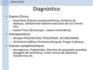 DESNUTRIÇÃO


                    Diagnóstico
• Exame Clínico
   – Anamnese (Fatores socioeconômicos, histórico de
     doenças, aleitamento materno exclusivo até os 6 meses
     etc);
   – Exame Físico (Ectoscopia , exame sistemático);
• Antropometria
   – Relação PESO/ALTURA, PESO/IDADE, ALTURA/IDADE;
   – Perímetro Cefálico, Perímetro Braquial, Pregas Cutâneas;
• Exames complementares
   – Hemograma, Triglicérides, Glicemia de jejum/pós-prandial,
     dosagem de hormônios, níveis séricos de albumina,
     transferrina etc.
 