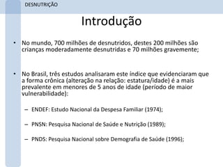 DESNUTRIÇÃO


                        Introdução
• No mundo, 700 milhões de desnutridos, destes 200 milhões são
  crianças moderadamente desnutridas e 70 milhões gravemente;


• No Brasil, três estudos analisaram este índice que evidenciaram que
  a forma crônica (alteração na relação: estatura/idade) é a mais
  prevalente em menores de 5 anos de idade (período de maior
  vulnerabilidade):

   – ENDEF: Estudo Nacional da Despesa Familiar (1974);

   – PNSN: Pesquisa Nacional de Saúde e Nutrição (1989);

   – PNDS: Pesquisa Nacional sobre Demografia de Saúde (1996);
 