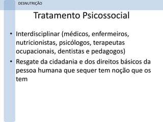 DESNUTRIÇÃO


        Tratamento Psicossocial
• Interdisciplinar (médicos, enfermeiros,
  nutricionistas, psicólogos, terapeutas
  ocupacionais, dentistas e pedagogos)
• Resgate da cidadania e dos direitos básicos da
  pessoa humana que sequer tem noção que os
  tem
 