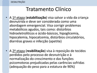 DESNUTRIÇÃO


                 Tratamento Clínico
• A 1ª etapa (estabilização) visa salvar a vida da criança
  desnutrida e deve ser considerada como uma
  abordagem emergencial. Visa corrigir problemas
  metabólicos agudos, tais como: distúrbios
  hidroeletrolíticos e ácido-básicos, hipoglicemia,
  hipocalemia, hipocalcemia, distúrbios circulatórios,
  diarréias graves e infecção (apetite)

• A 2ª etapa (reabilitação) visa à reposição de tecidos
  perdidos pelo processo de desnutrição e à
  normalização do crescimento e das funções
  psicomotoras prejudicadas pelas carências sofridas
  (adequação do peso para a estatura de 90%)
 