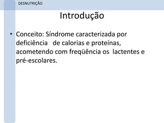 DESNUTRIÇÃO


                Introdução
• Conceito: Síndrome caracterizada por
  deficiência de calorias e proteínas,
  acometendo com freqüência os lactentes e
  pré-escolares.
 