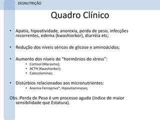 DESNUTRIÇÃO


                      Quadro Clínico
• Apatia, hipoatividade, anorexia, perda de peso, infecções
  recorrentes, edema (kwashiorkor), diarréia etc;

• Redução dos níveis séricos de glicose e aminoácidos;

• Aumento dos níveis de “hormônios do stress”:
       • Cortisol (Marasmo);
       • ACTH (Kwashiorkor);
       • Catecolaminas;

• Distúrbios relacionados aos micronutrientes:
       • Anemia Ferropriva*, Hipovitaminoses;

Obs.:Perda de Peso é um processo agudo (índice de maior
  sensibilidade que Estatura).
 