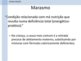 DESNUTRIÇÃO


                  Marasmo
“Condição relacionada com má nutrição que
  resulta numa deficiência total (energético-
  protéico).”

  – Na criança, a causa mais comum é a retirada
    precoce de aleitamento materno, substituindo por
    misturas com fórmulas caloricamente deficientes;
 