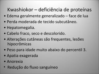 Kwashiokor – deficiência de proteínas
• Edema geralmente generalizado – face de lua
• Perda moderada de tecido subcutâneo.
• Hepatomegalia.
• Cabelo fraco, seco e descolorido.
• Alterações cutâneas são frequentes, lesões
hipocrômicas
• Peso para idade muito abaixo do percentil 3.
• Apatia exagerada
• Anorexia
• Redução do fluxo sanguíneo
 