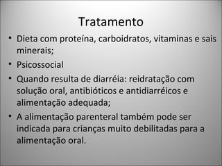 Tratamento
• Dieta com proteína, carboidratos, vitaminas e sais
minerais;
• Psicossocial
• Quando resulta de diarréia: reidratação com
solução oral, antibióticos e antidiarréicos e
alimentação adequada;
• A alimentação parenteral também pode ser
indicada para crianças muito debilitadas para a
alimentação oral.
 