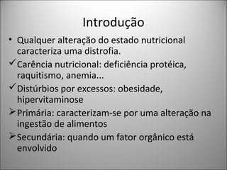 Introdução
• Qualquer alteração do estado nutricional
caracteriza uma distrofia.
Carência nutricional: deficiência protéica,
raquitismo, anemia...
Distúrbios por excessos: obesidade,
hipervitaminose
Primária: caracterizam-se por uma alteração na
ingestão de alimentos
Secundária: quando um fator orgânico está
envolvido
 