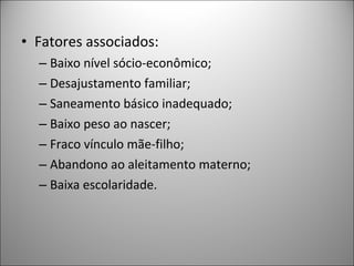 • Fatores associados:
– Baixo nível sócio-econômico;
– Desajustamento familiar;
– Saneamento básico inadequado;
– Baixo peso ao nascer;
– Fraco vínculo mãe-filho;
– Abandono ao aleitamento materno;
– Baixa escolaridade.
 