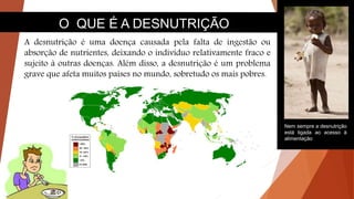 O QUE É A DESNUTRIÇÃO
A desnutrição é uma doença causada pela falta de ingestão ou
absorção de nutrientes, deixando o indivíduo relativamente fraco e
sujeito à outras doenças. Além disso, a desnutrição é um problema
grave que afeta muitos países no mundo, sobretudo os mais pobres.
Nem sempre a desnutrição
está ligada ao acesso à
alimentação
 