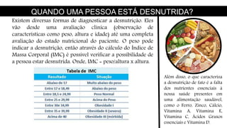 QUANDO UMA PESSOA ESTÁ DESNUTRIDA?
Existem diversas formas de diagnosticar a desnutrição. Eles
vão desde uma avaliação clínica (observação de
características como peso, altura e idade) até uma completa
avaliação do estado nutricional do paciente. O peso pode
indicar a desnutrição, então através do cálculo do Índice de
Massa Corporal (IMC) é possível verificar a possibilidade de
a pessoa estar desnutrida. Onde, IMC = peso/altura x altura.
Além disso, o que caracteriza
a desnutrição de fato é a falta
dos nutrientes essenciais à
nossa saúde presentes em
uma alimentação saudável,
como o Ferro, Zinco, Cálcio,
Vitamina A, Vitamina E,
Vitamina C, Ácidos Graxos
essenciais e Vitamina D.
 