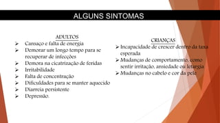 ALGUNS SINTOMAS
ADULTOS
 Cansaço e falta de energia
 Demorar um longo tempo para se
recuperar de infecções
 Demora na cicatrização de feridas
 Irritabilidade
 Falta de concentração
 Dificuldades para se manter aquecido
 Diarreia persistente
 Depressão.
CRIANÇAS
Incapacidade de crescer dentro da taxa
esperada
Mudanças de comportamento, como
sentir irritação, ansiedade ou letargia
Mudanças no cabelo e cor da pele
 