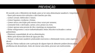 PREVENÇÃO
De acordo com o Ministério da Saúde, para se ter uma alimentação saudável, é importante:
- Fazer pelo menos três refeições e dois lanches por dia;
- Comer cereais, tubérculos e raízes;
- Comer legumes, verduras e frutas;
- Comer arroz com feijão pelo menos cinco vezes por semana;
- Consumir leite e derivados, carnes, aves, peixes ou ovos;
- Comer apenas uma porção de óleo, manteiga ou margarina;
- Evitar refrigerantes e sucos industrializados, bolos, biscoitos recheados e outras
guloseimas;
- Diminuir a quantidade de sal na alimentação;
- Beber pelo menos dois litros de água por dia;
- Tornar a vida mais saudável, praticando exercícios e eliminando vícios, como cigarro e
álcool.
Atenção: Dietas radicais com a privação de alguns tipos de alimento podem desencadear
problemas de desnutrição. Antes de iniciar uma dieta, procure um nutricionista.
 