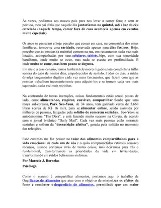 Às vezes, pedíamos aos nossos pais para nos levar a comer fora; e com ar
poético, meu pai dizia que naquele dia jantaríamos no quintal, sob a luz do céu
estrelado (naquele tempo, comer fora de casa acontecia apenas em eventos
muito especiais).
Os anos se passaram e hoje percebo que comer em casa, na companhia dos entes
familiares, tornou-se uma raridade, reservada apenas para dias festivos. Hoje,
percebo que as pessoas (a maioria) comem na rua, em restaurantes cada vez mais
lotados, acompanhadas por seus celulares, tablets, bips, com sua sonoridade
barulhenta, onde muito se ouve, mas nada se escuta em profundidade. E
onde muito se come, mas bem pouco se degusta.
Em meio a esse cenário, temos também televisores ligados para completar a trilha
sonora do caos de nossos dias, empobrecidos de sentido. Todos os dias, a mídia
divulga lançamentos digitais cada vez mais fascinantes, que fazem com que as
pessoas trabalhem incessantemente para adquiri-los e se tornem cada vez mais
equipadas, cada vez mais sozinhas.
Na contramão de tantas invenções, coisas fundamentais estão sendo postas de
lado, como alimentar-se, respirar, conviver, compartilhar. Soube que uma
moça sul-coreana, Park Seo-Yeon, de 34 anos, tem ganhado cerca de 5.660
libras (cerca de R$ 16 mil), para se alimentar online, sendo assistida por
milhares de pessoas, fatigadas pela solidão de comerem sozinhas. Seo-Yeon se
autodenomina "The Diva", e está fazendo muito sucesso na Coreia, de acordo
com o jornal britânico "Daily Mail". Cada vez mais pessoas estão morando
sozinhas e sofrem da "desnutrição afetiva", gerada pela solidão no momento
das refeições.
Esse contexto me faz pensar no valor dos alimentos compartilhados para a
vida emocional de cada um de nós e o quão comprometidos estamos conosco
mesmos, quando corremos atrás de tantas coisas, mas deixamos para trás o
fundamental, transformando as prioridades da vida em trivialidades,
transformando em ruídos belíssimas sinfonias.
Por Marcela J. Dornelas
Psicóloga
Como o assunto é compartilhar alimentos, postamos aqui o trabalho da
Ong Banco de Alimentos que atua com o objetivo de minimizar os efeitos da
fome e combater o desperdício de alimentos, permitindo que um maior
 