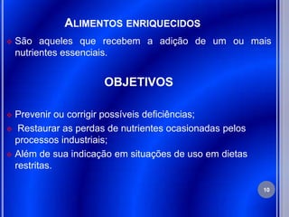 ALIMENTOS ENRIQUECIDOS
   São aqueles que recebem a adição de um ou mais
    nutrientes essenciais.


                     OBJETIVOS

 Prevenir ou corrigir possíveis deficiências;
 Restaurar as perdas de nutrientes ocasionadas pelos
  processos industriais;
 Além de sua indicação em situações de uso em dietas
  restritas.

                                                        10
 